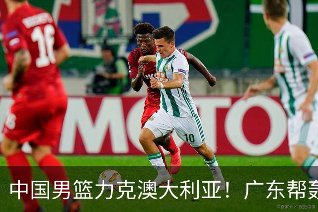 中国男篮力克澳大利亚！广东帮轰17+8，王俊杰23+6带队赢球