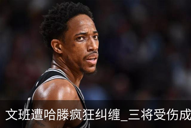 文班遭哈滕疯狂纠缠 三将受伤成西决最大变数