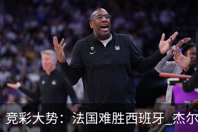 竞彩大势：法国难胜西班牙 杰尔主场值得高看