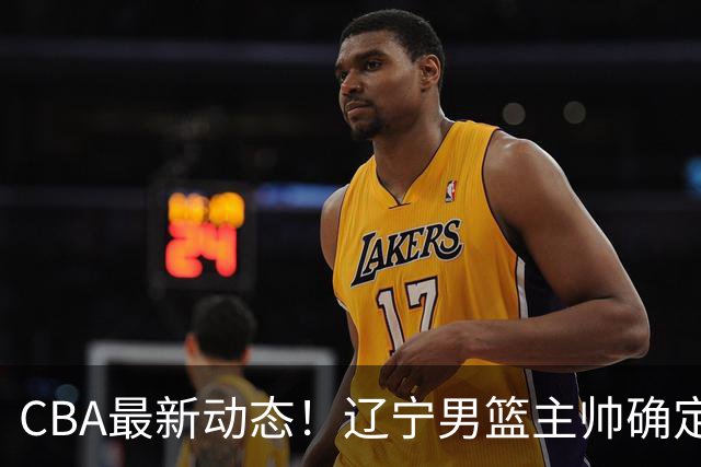 CBA最新动态！辽宁男篮主帅确定，崔永熙或将离开广东宏远