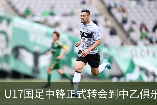 U17国足中锋正式转会到中乙俱乐部！德转第一时间确认，引发热议